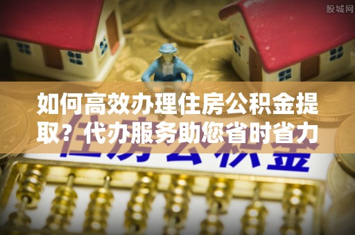 宝丰如何高效办理住房公积金提取？代办服务助您省时省力