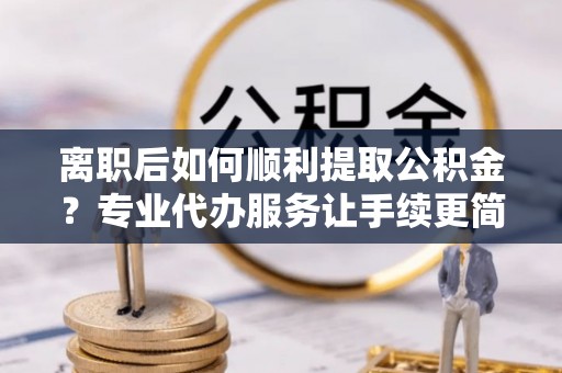 宝丰离职后如何顺利提取公积金？专业代办服务让手续更简单