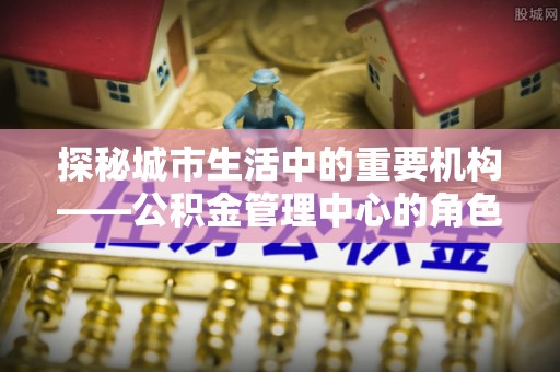 宝丰探秘城市生活中的重要机构——公积金管理中心的角色与意义