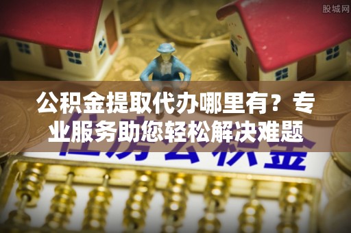 宝丰公积金提取代办哪里有？专业服务助您轻松解决难题