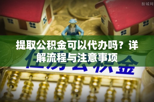 宝丰提取公积金可以代办吗？详解流程与注意事项