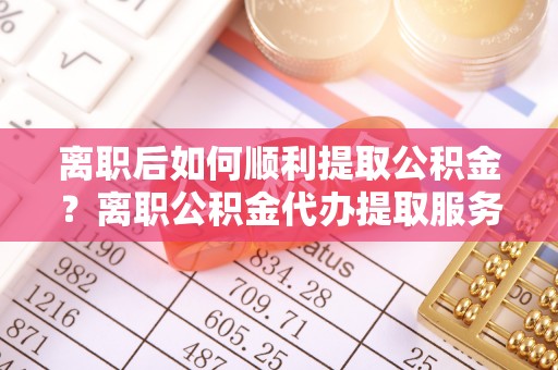 宝丰离职后如何顺利提取公积金？离职公积金代办提取服务助力无忧办理