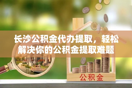 宝丰长沙公积金代办提取，轻松解决你的公积金提取难题