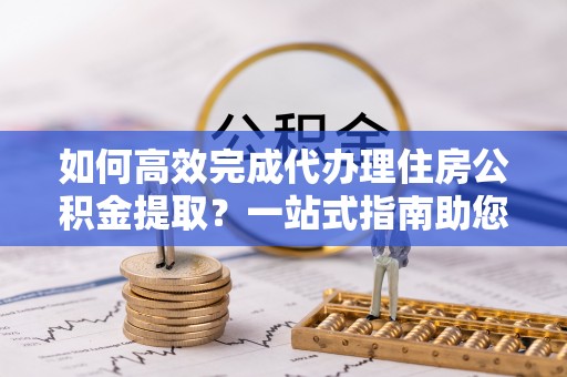宝丰如何高效完成代办理住房公积金提取？一站式指南助您轻松搞定