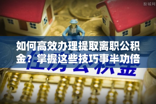 宝丰如何高效办理提取离职公积金？掌握这些技巧事半功倍