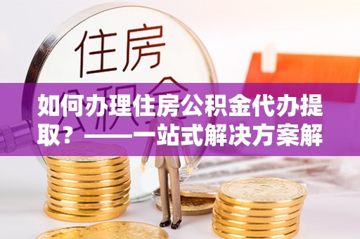 宝丰如何办理住房公积金代办提取？——一站式解决方案解析